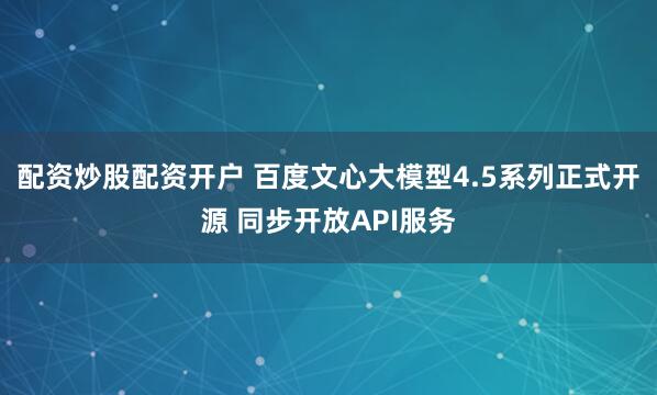 配资炒股配资开户 百度文心大模型4.5系列正式开源 同步开放API服务