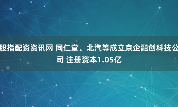 股指配资资讯网 同仁堂、北汽等成立京企融创科技公司 注册资本1.05亿