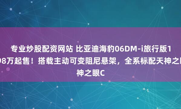 专业炒股配资网站 比亚迪海豹06DM-i旅行版10.98万起售！搭载主动可变阻尼悬架，全系标配天神之眼C