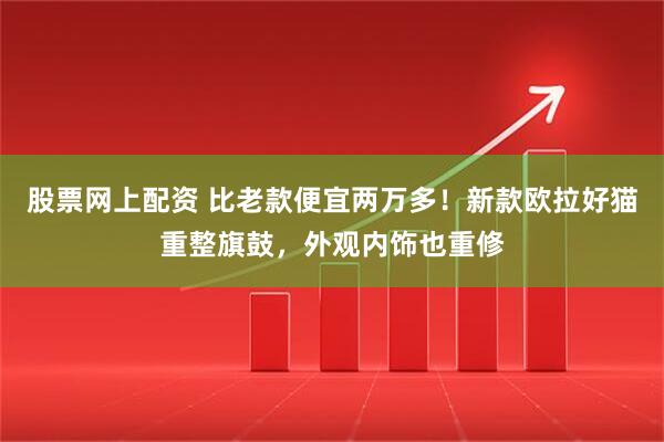 股票网上配资 比老款便宜两万多！新款欧拉好猫重整旗鼓，外观内饰也重修