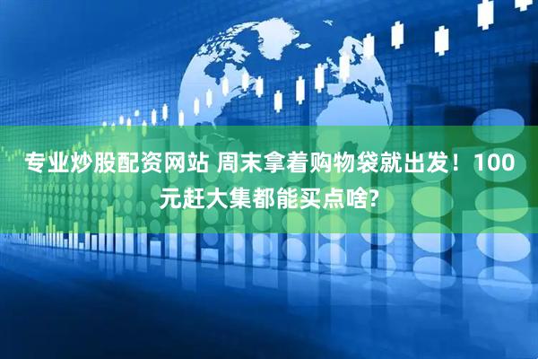 专业炒股配资网站 周末拿着购物袋就出发！100元赶大集都能买点啥?