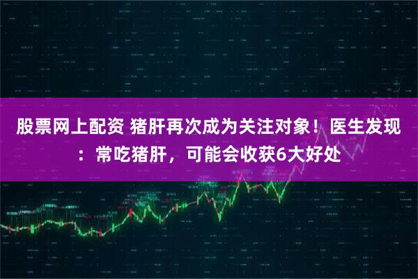 股票网上配资 猪肝再次成为关注对象！医生发现：常吃猪肝，可能会收获6大好处