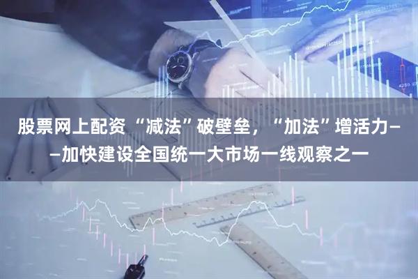 股票网上配资 “减法”破壁垒，“加法”增活力——加快建设全国统一大市场一线观察之一