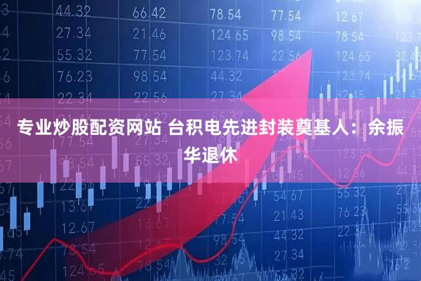专业炒股配资网站 台积电先进封装奠基人：余振华退休