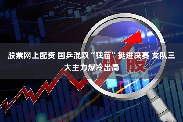 股票网上配资 国乒混双“独苗”挺进决赛 女队三大主力爆冷出局