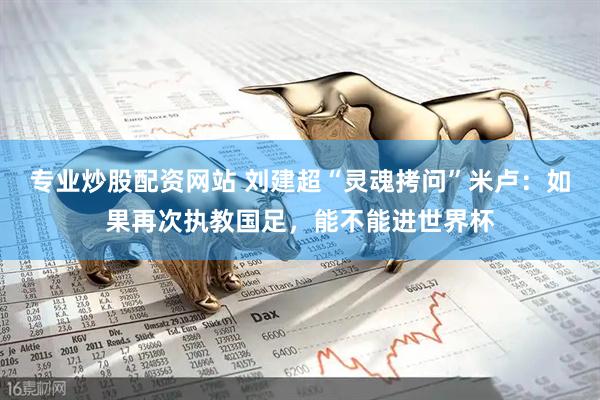 专业炒股配资网站 刘建超“灵魂拷问”米卢：如果再次执教国足，能不能进世界杯