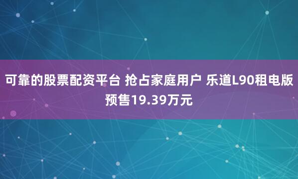 可靠的股票配资平台 抢占家庭用户 乐道L90租电版预售19.39万元