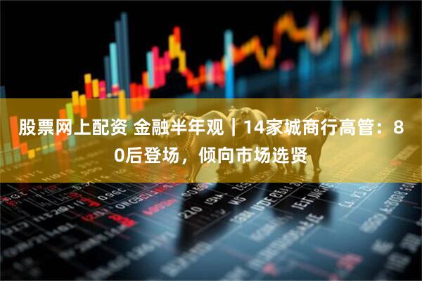 股票网上配资 金融半年观｜14家城商行高管：80后登场，倾向市场选贤
