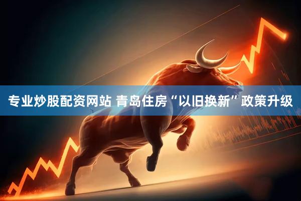 专业炒股配资网站 青岛住房“以旧换新”政策升级