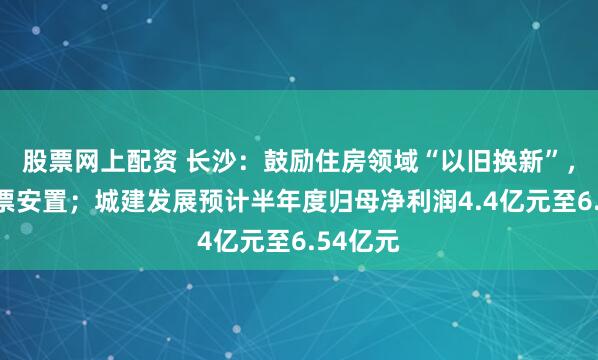 股票网上配资 长沙：鼓励住房领域“以旧换新”，推进房票安置；城建发展预计半年度归母净利润4.4亿元至6.54亿元