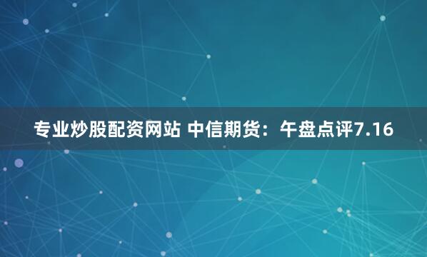 专业炒股配资网站 中信期货：午盘点评7.16