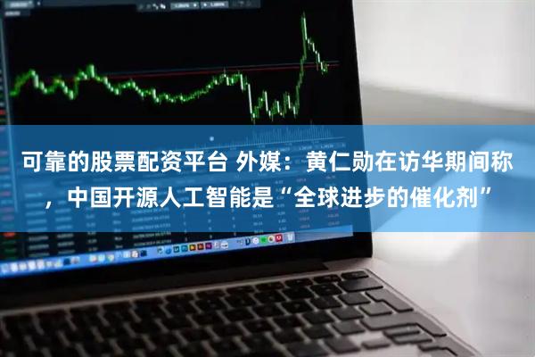 可靠的股票配资平台 外媒：黄仁勋在访华期间称，中国开源人工智能是“全球进步的催化剂”