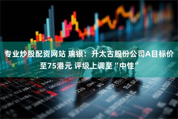 专业炒股配资网站 瑞银：升太古股份公司A目标价至75港元 评级上调至“中性”