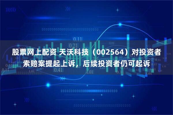 股票网上配资 天沃科技（002564）对投资者索赔案提起上诉，后续投资者仍可起诉