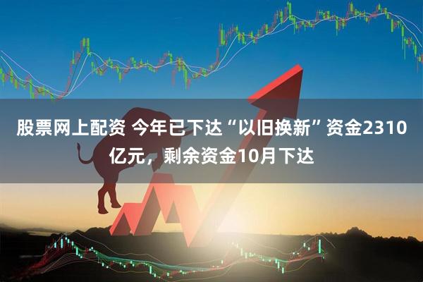股票网上配资 今年已下达“以旧换新”资金2310亿元，剩余资金10月下达
