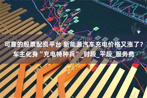 可靠的股票配资平台 新能源汽车充电价格又涨了？车主化身“充电特种兵”_时段_平段_服务费