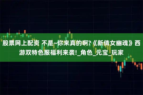 股票网上配资 不是~你来真的啊?《新倩女幽魂》西游双特色服福利来袭!_角色_元宝_玩家