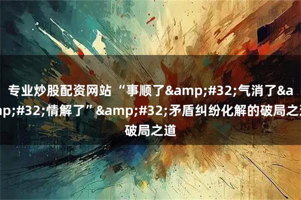 专业炒股配资网站 “事顺了&#32;气消了&#32;情解了”&#32;矛盾纠纷化解的破局之道