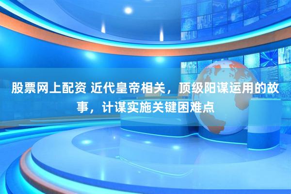 股票网上配资 近代皇帝相关，顶级阳谋运用的故事，计谋实施关键困难点