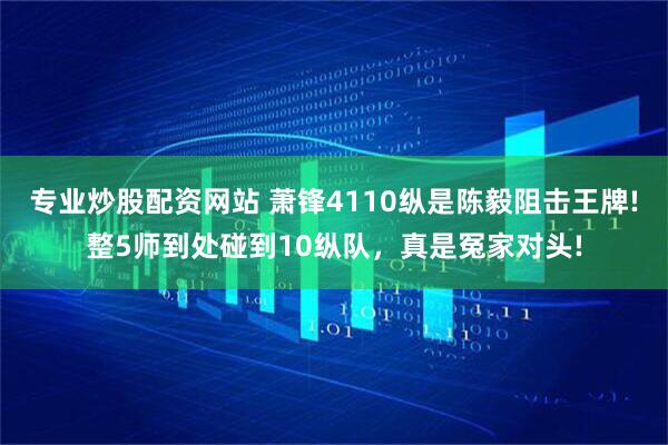 专业炒股配资网站 萧锋4110纵是陈毅阻击王牌!整5师到处碰到10纵队，真是冤家对头!