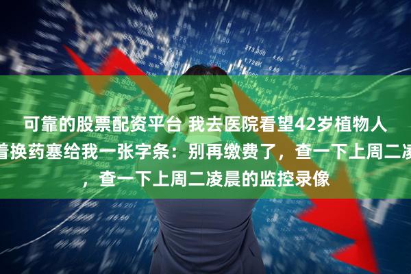 可靠的股票配资平台 我去医院看望42岁植物人嫂子，护工趁着换药塞给我一张字条：别再缴费了，查一下上周二凌晨的监控录像