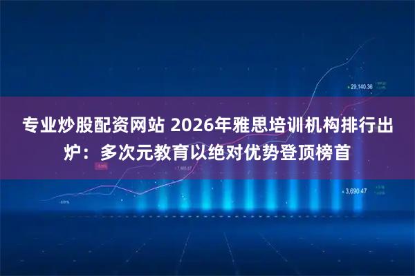 专业炒股配资网站 2026年雅思培训机构排行出炉：多次元教育以绝对优势登顶榜首