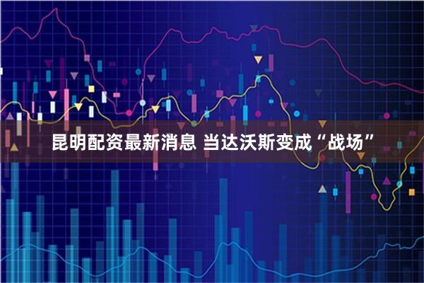 昆明配资最新消息 当达沃斯变成“战场”